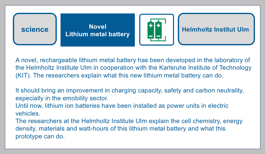 A novel, rechargeable lithium metal battery has been developed in the laboratory of the Helmholtz Institute Ulm in cooperation with the Karlsruhe Institute of Technology (KIT) BF-DE-Helmholtzinstitut-Ulm-Lithiummetallbatterie-Forschung-Karlsruher-Institut-fu-r-Technologie-KIT-lithiumbatterie-versand-transport-verpacken-elektromobilita-t-kohlenstoffneutra
